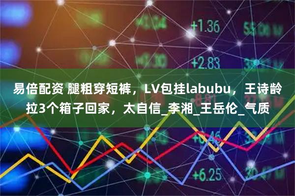 易倍配资 腿粗穿短裤，LV包挂labubu，王诗龄拉3个箱子回家，太自信_李湘_王岳伦_气质
