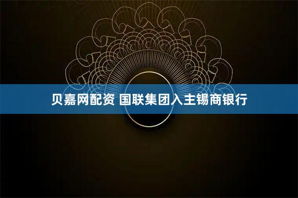 贝嘉网配资 国联集团入主锡商银行