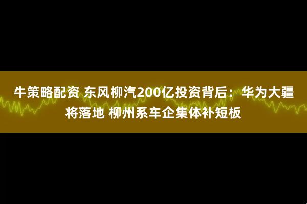 牛策略配资 东风柳汽200亿投资背后：华为大疆将落地 柳州系车企集体补短板