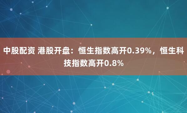 中股配资 港股开盘：恒生指数高开0.39%，恒生科技指数高开0.8%