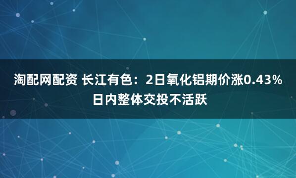 淘配网配资 长江有色：2日氧化铝期价涨0.43% 日内整体交投不活跃