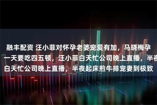融丰配资 汪小菲对怀孕老婆宠爱有加，马晓梅孕期吐得厉害还频繁夜饿，一天要吃四五顿，汪小菲白天忙公司晚上直播，半夜起床煎牛排宠妻到极致