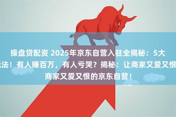 操盘贷配资 2025年京东自营入驻全揭秘：5大陷阱？3种玩法！有人赚百万，有人亏哭？揭秘：让商家又爱又恨的京东自营！