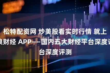 松特配资网 炒美股看实时行情 就上新浪财经 APP——国内五大财经平台深度评测