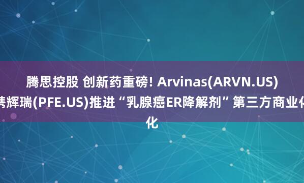 腾思控股 创新药重磅! Arvinas(ARVN.US)携辉瑞(PFE.US)推进“乳腺癌ER降解剂”第三方商业化