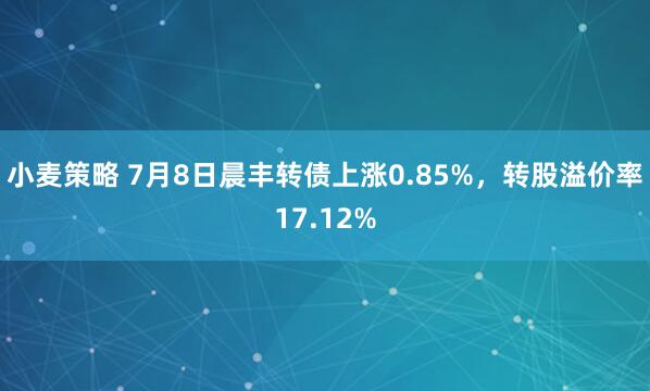 小麦策略 7月8日晨丰转债上涨0.85%，转股溢价率17.12%