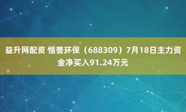 益升网配资 恒誉环保（688309）7月18日主力资金净买入91.24万元