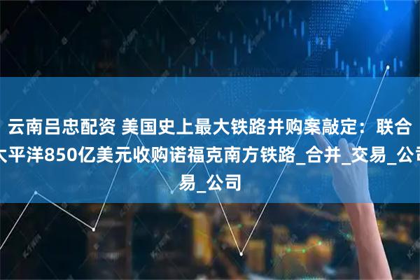 云南吕忠配资 美国史上最大铁路并购案敲定：联合太平洋850亿美元收购诺福克南方铁路_合并_交易_公司