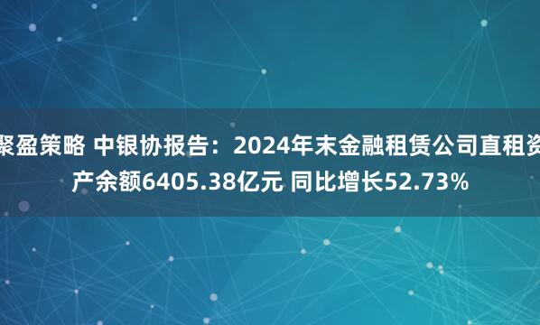 聚盈策略 中银协报告：2024年末金融租赁公司直租资产余额6405.38亿元 同比增长52.73%