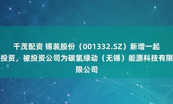 千茂配资 锡装股份（001332.SZ）新增一起对外投资，被投资公司为碳氢绿动（无锡）能源科技有限公司