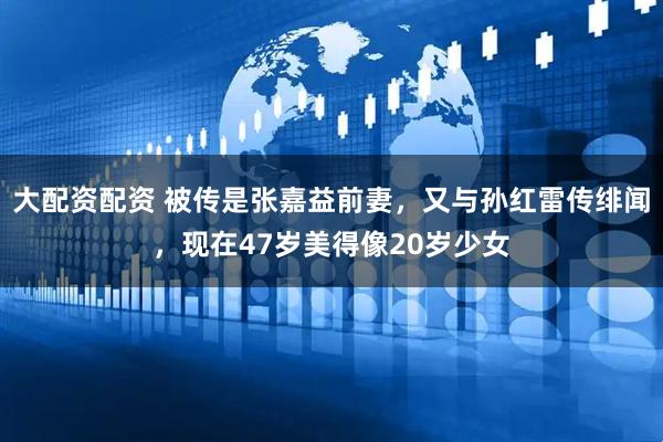 大配资配资 被传是张嘉益前妻，又与孙红雷传绯闻，现在47岁美得像20岁少女