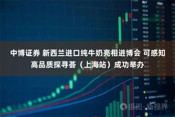 中博证券 新西兰进口纯牛奶亮相进博会 可感知高品质探寻荟（上海站）成功举办
