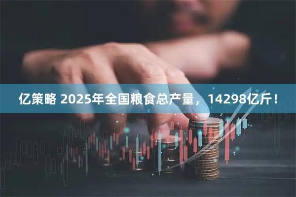 亿策略 2025年全国粮食总产量，14298亿斤！